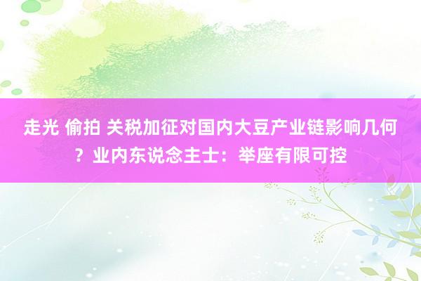 走光 偷拍 关税加征对国内大豆产业链影响几何？业内东说念主士：举座有限可控