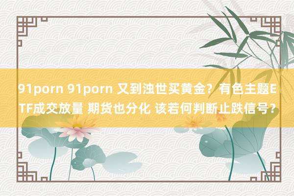 91porn 91porn 又到浊世买黄金？有色主题ETF成交放量 期货也分化 该若何判断止跌信号？