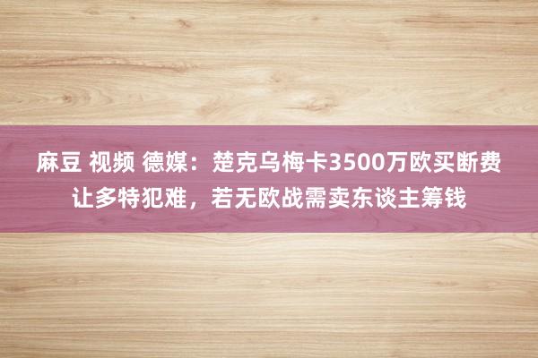 麻豆 视频 德媒：楚克乌梅卡3500万欧买断费让多特犯难，若无欧战需卖东谈主筹钱