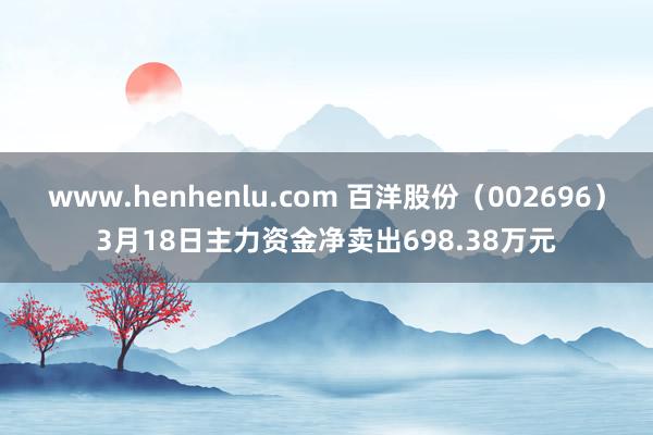 www.henhenlu.com 百洋股份（002696）3月18日主力资金净卖出698.38万元