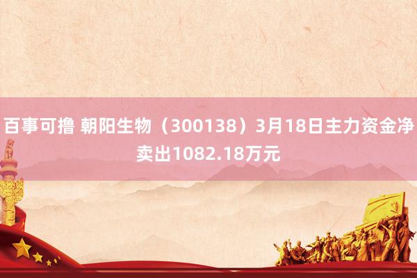 百事可撸 朝阳生物（300138）3月18日主力资金净卖出1082.18万元