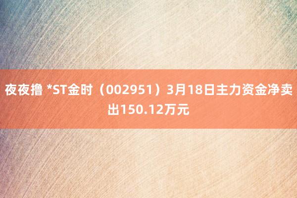 夜夜撸 *ST金时（002951）3月18日主力资金净卖出150.12万元