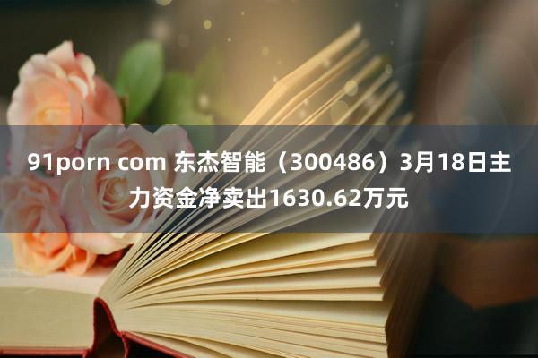 91porn com 东杰智能（300486）3月18日主力资金净卖出1630.62万元