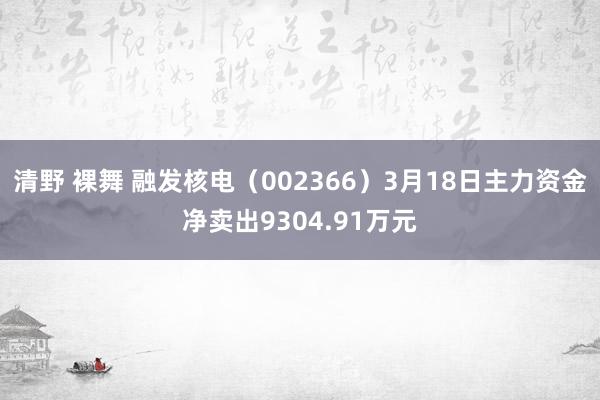 清野 裸舞 融发核电（002366）3月18日主力资金净卖出9304.91万元