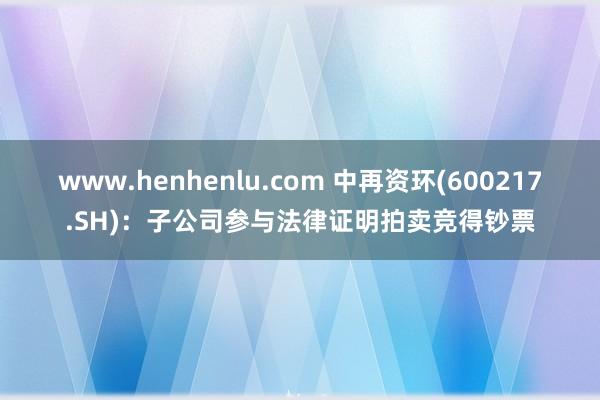www.henhenlu.com 中再资环(600217.SH)：子公司参与法律证明拍卖竞得钞票