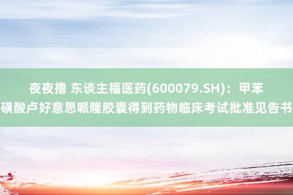 夜夜撸 东谈主福医药(600079.SH)：甲苯磺酸卢好意思哌隆胶囊得到药物临床考试批准见告书