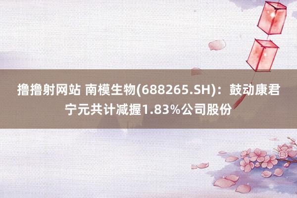 撸撸射网站 南模生物(688265.SH)：鼓动康君宁元共计减握1.83%公司股份