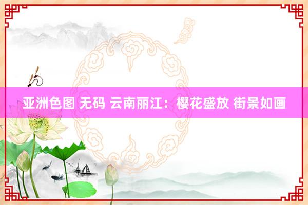 亚洲色图 无码 云南丽江：樱花盛放 街景如画