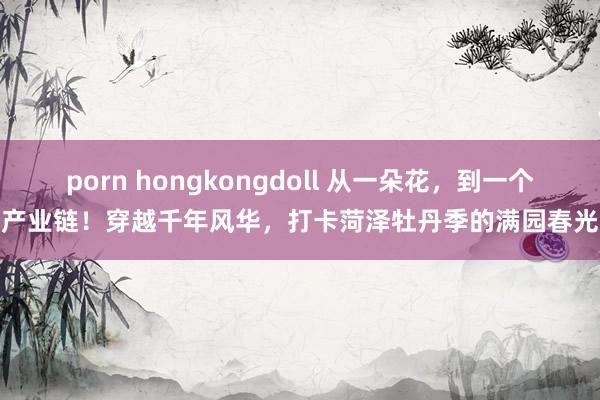 porn hongkongdoll 从一朵花，到一个产业链！穿越千年风华，打卡菏泽牡丹季的满园春光