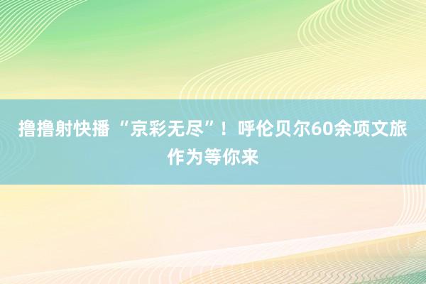 撸撸射快播 “京彩无尽”！呼伦贝尔60余项文旅作为等你来