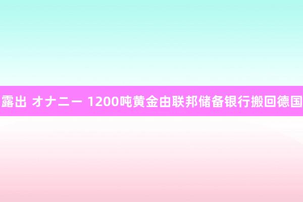 露出 オナニー 1200吨黄金由联邦储备银行搬回德国