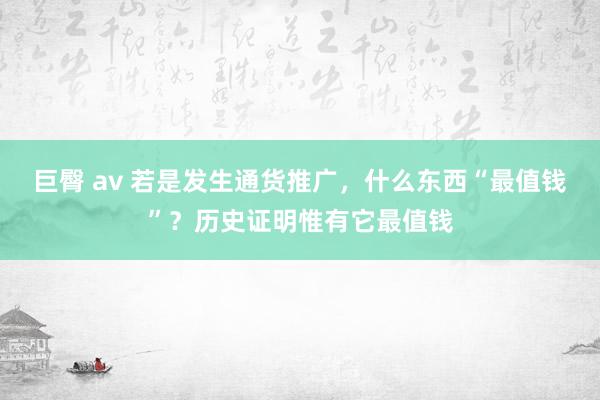巨臀 av 若是发生通货推广，什么东西“最值钱”？历史证明惟有它最值钱
