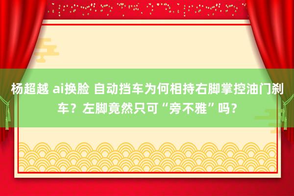 杨超越 ai换脸 自动挡车为何相持右脚掌控油门刹车？左脚竟然只可“旁不雅”吗？