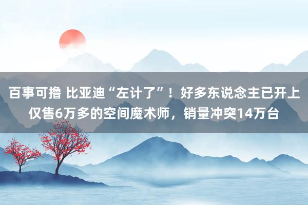 百事可撸 比亚迪“左计了”！好多东说念主已开上仅售6万多的空间魔术师，销量冲突14万台