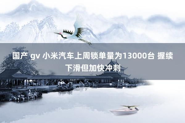 国产 gv 小米汽车上周锁单量为13000台 握续下滑但加快冲刺