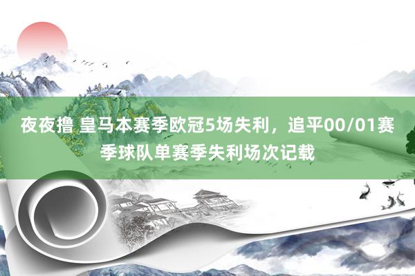 夜夜撸 皇马本赛季欧冠5场失利，追平00/01赛季球队单赛季失利场次记载