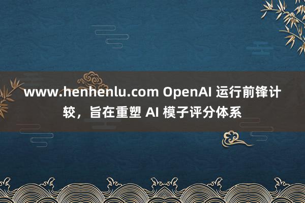 www.henhenlu.com OpenAI 运行前锋计较，旨在重塑 AI 模子评分体系