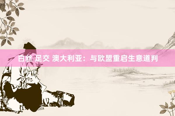 白丝 足交 澳大利亚：与欧盟重启生意道判