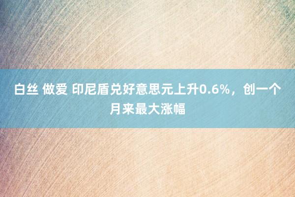 白丝 做爱 印尼盾兑好意思元上升0.6%，创一个月来最大涨幅