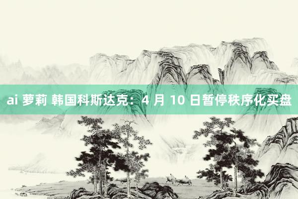 ai 萝莉 韩国科斯达克：4 月 10 日暂停秩序化买盘