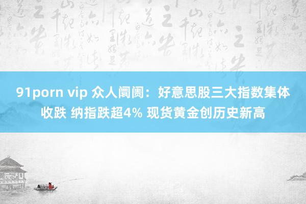91porn vip 众人阛阓：好意思股三大指数集体收跌 纳指跌超4% 现货黄金创历史新高