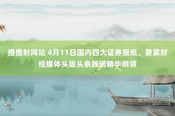 撸撸射网站 4月11日国内四大证券报纸、要紧财经媒体头版头条践诺精华纲领