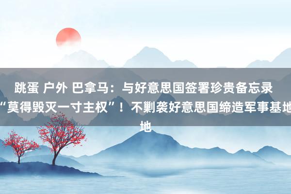 跳蛋 户外 巴拿马：与好意思国签署珍贵备忘录 “莫得毁灭一寸主权”！不剿袭好意思国缔造军事基地