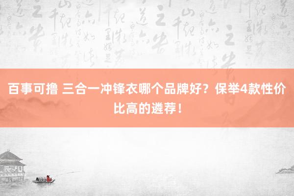 百事可撸 三合一冲锋衣哪个品牌好？保举4款性价比高的遴荐！