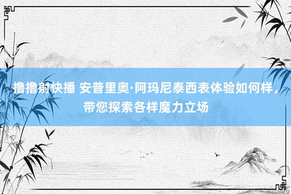 撸撸射快播 安普里奥·阿玛尼泰西表体验如何样，带您探索各样魔力立场