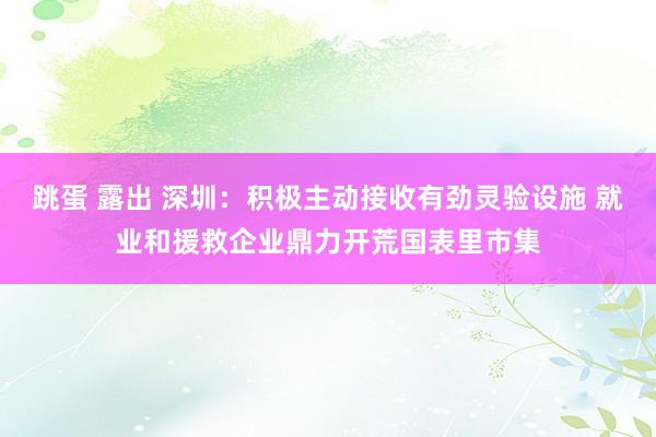 跳蛋 露出 深圳：积极主动接收有劲灵验设施 就业和援救企业鼎力开荒国表里市集