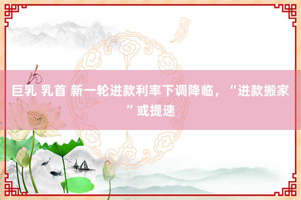 巨乳 乳首 新一轮进款利率下调降临，“进款搬家”或提速