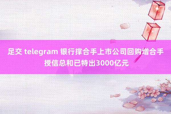 足交 telegram 银行撑合手上市公司回购增合手 授信总和已特出3000亿元