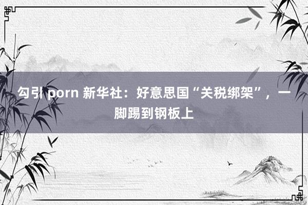 勾引 porn 新华社：好意思国“关税绑架”，一脚踢到钢板上