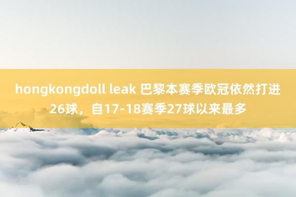 hongkongdoll leak 巴黎本赛季欧冠依然打进26球，自17-18赛季27球以来最多