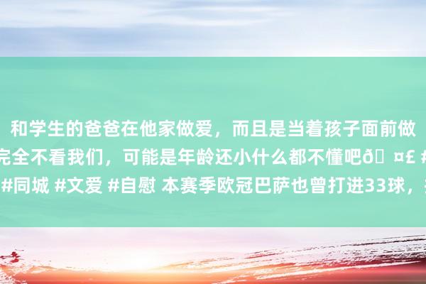 和学生的爸爸在他家做爱，而且是当着孩子面前做爱，太刺激了，孩子完全不看我们，可能是年龄还小什么都不懂吧🤣 #同城 #文爱 #自慰 本赛季欧冠巴萨也曾打进33球，拉菲尼亚径直参与17球