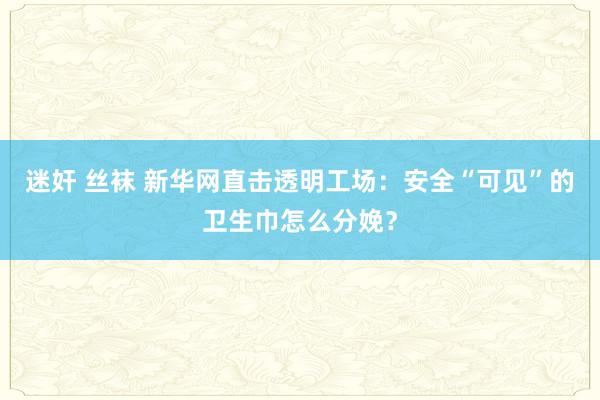 迷奸 丝袜 新华网直击透明工场：安全“可见”的卫生巾怎么分娩？