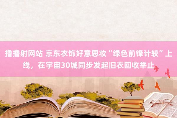 撸撸射网站 京东衣饰好意思妆“绿色前锋计较”上线，在宇宙30城同步发起旧衣回收举止