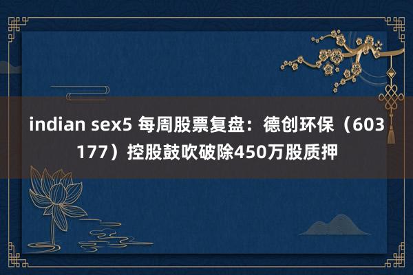 indian sex5 每周股票复盘：德创环保（603177）控股鼓吹破除450万股质押