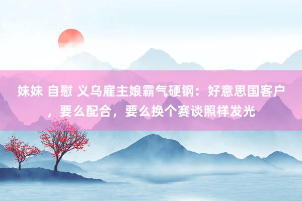 妹妹 自慰 义乌雇主娘霸气硬钢：好意思国客户，要么配合，要么换个赛谈照样发光