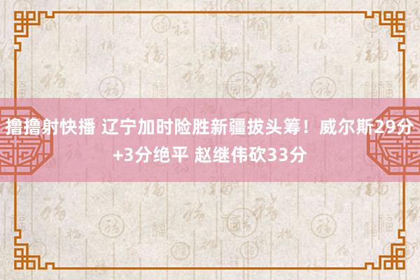 撸撸射快播 辽宁加时险胜新疆拔头筹！威尔斯29分+3分绝平 赵继伟砍33分