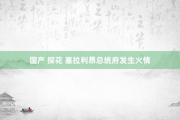 国产 探花 塞拉利昂总统府发生火情