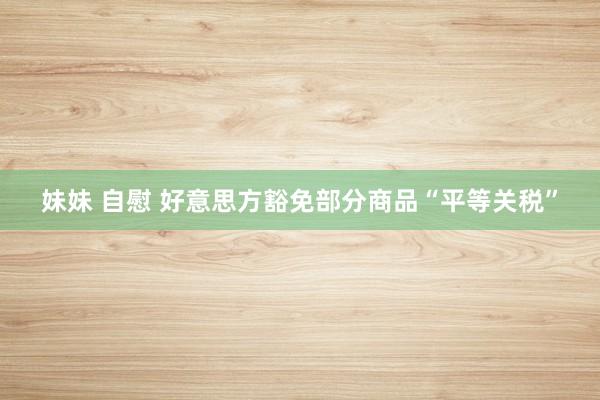 妹妹 自慰 好意思方豁免部分商品“平等关税”