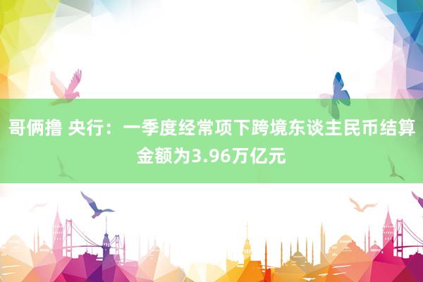 哥俩撸 央行：一季度经常项下跨境东谈主民币结算金额为3.96万亿元