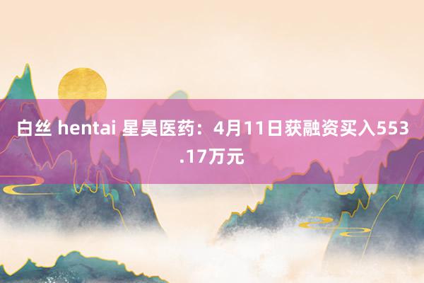 白丝 hentai 星昊医药：4月11日获融资买入553.17万元