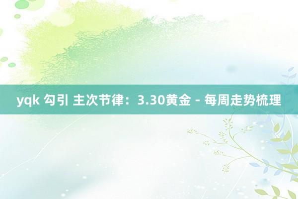 yqk 勾引 主次节律：3.30黄金 - 每周走势梳理