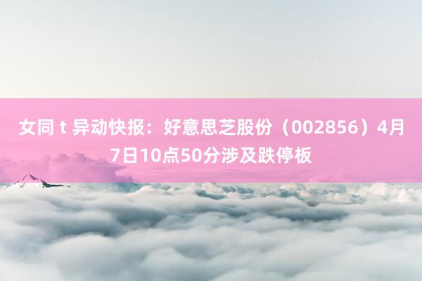 女同 t 异动快报：好意思芝股份（002856）4月7日10点50分涉及跌停板