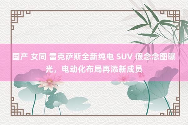 国产 女同 雷克萨斯全新纯电 SUV 假念念图曝光，电动化布局再添新成员