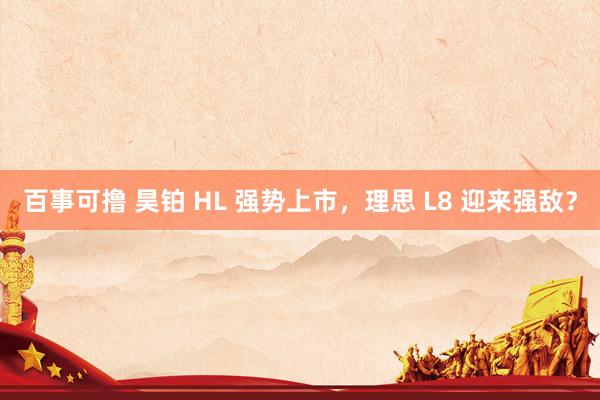 百事可撸 昊铂 HL 强势上市，理思 L8 迎来强敌？