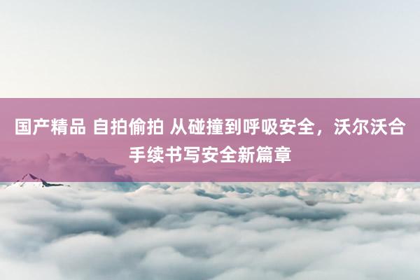 国产精品 自拍偷拍 从碰撞到呼吸安全，沃尔沃合手续书写安全新篇章