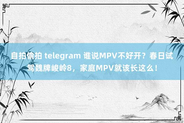自拍偷拍 telegram 谁说MPV不好开？春日试驾魏牌峻岭8，家庭MPV就该长这么！